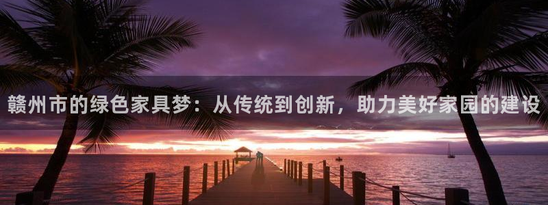 杏耀注册链接：赣州市的绿色家具梦：从传统到创新，助力美好家园