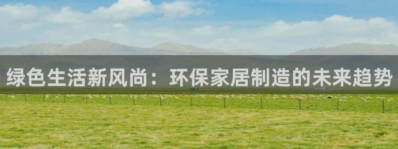 杏耀平台服务中心是干嘛的：绿色生活新风尚：环保家居制造的未来